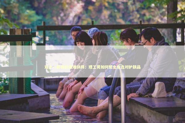 双十一前夜的艰难抉择：理工男如何帮女友选对护肤品 新闻